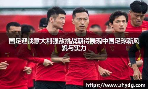 国足迎战意大利强敌挑战期待展现中国足球新风貌与实力