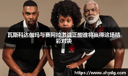 瓦斯科达伽玛与赛阿拉激战正酣谁将赢得这场精彩对决